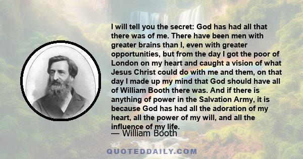 I will tell you the secret: God has had all that there was of me. There have been men with greater brains than I, even with greater opportunities, but from the day I got the poor of London on my heart and caught a