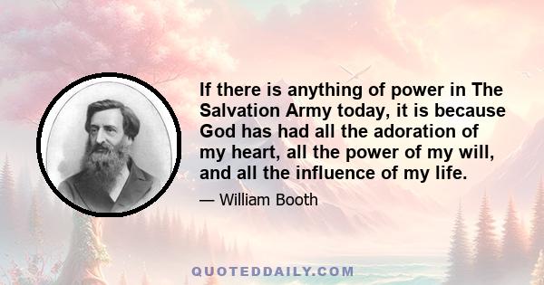 If there is anything of power in The Salvation Army today, it is because God has had all the adoration of my heart, all the power of my will, and all the influence of my life.