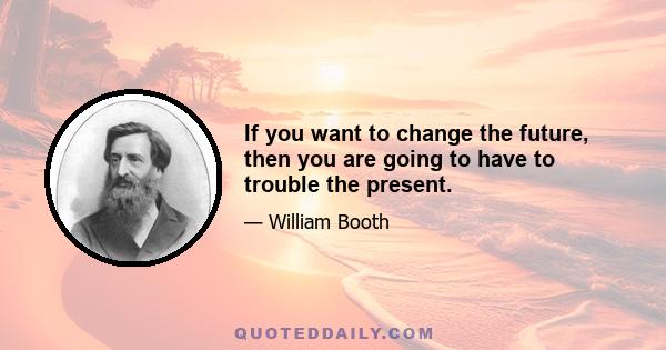 If you want to change the future, then you are going to have to trouble the present.