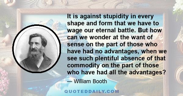 It is against stupidity in every shape and form that we have to wage our eternal battle. But how can we wonder at the want of sense on the part of those who have had no advantages, when we see such plentiful absence of