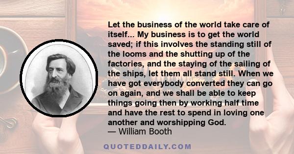 Let the business of the world take care of itself... My business is to get the world saved; if this involves the standing still of the looms and the shutting up of the factories, and the staying of the sailing of the