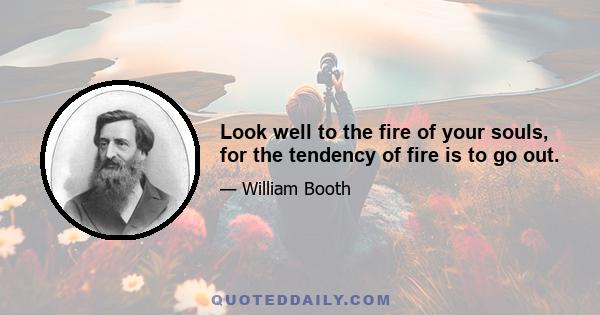 Look well to the fire of your souls, for the tendency of fire is to go out.