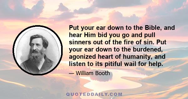 Put your ear down to the Bible, and hear Him bid you go and pull sinners out of the fire of sin. Put your ear down to the burdened, agonized heart of humanity, and listen to its pitiful wail for help.