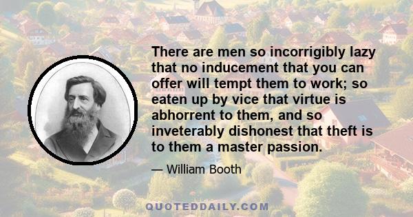 There are men so incorrigibly lazy that no inducement that you can offer will tempt them to work; so eaten up by vice that virtue is abhorrent to them, and so inveterably dishonest that theft is to them a master passion.