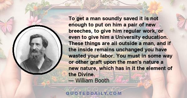 To get a man soundly saved it is not enough to put on him a pair of new breeches, to give him regular work, or even to give him a University education. These things are all outside a man, and if the inside remains