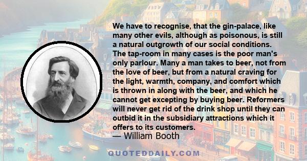 We have to recognise, that the gin-palace, like many other evils, although as poisonous, is still a natural outgrowth of our social conditions. The tap-room in many cases is the poor man's only parlour. Many a man takes 