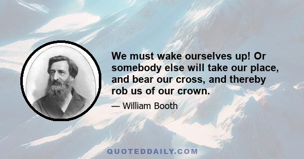 We must wake ourselves up! Or somebody else will take our place, and bear our cross, and thereby rob us of our crown.