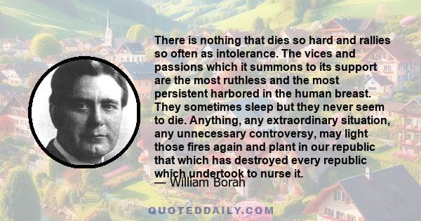 There is nothing that dies so hard and rallies so often as intolerance. The vices and passions which it summons to its support are the most ruthless and the most persistent harbored in the human breast. They sometimes