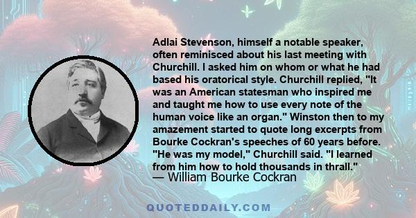 Adlai Stevenson, himself a notable speaker, often reminisced about his last meeting with Churchill. I asked him on whom or what he had based his oratorical style. Churchill replied, It was an American statesman who