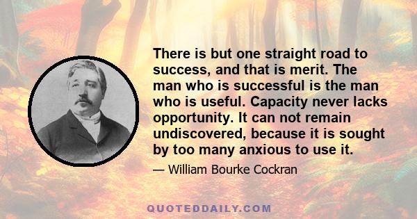 There is but one straight road to success, and that is merit. The man who is successful is the man who is useful. Capacity never lacks opportunity. It can not remain undiscovered, because it is sought by too many