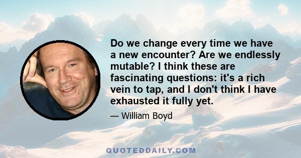 Do we change every time we have a new encounter? Are we endlessly mutable? I think these are fascinating questions: it's a rich vein to tap, and I don't think I have exhausted it fully yet.