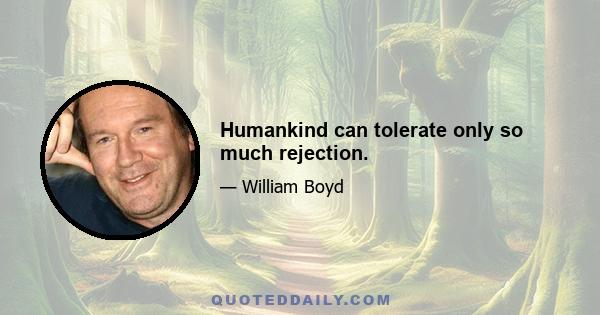 Humankind can tolerate only so much rejection.