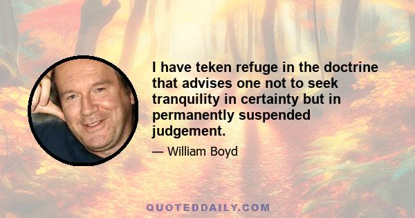 I have teken refuge in the doctrine that advises one not to seek tranquility in certainty but in permanently suspended judgement.