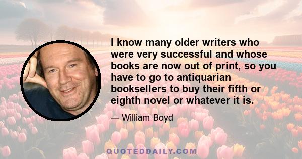 I know many older writers who were very successful and whose books are now out of print, so you have to go to antiquarian booksellers to buy their fifth or eighth novel or whatever it is.