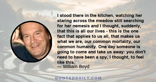 I stood there in the kitchen, watching her staring across the meadow still searching for her nemesis and I thought, suddenly, that this is all our lives - this is the one fact that applies to us all, that makes us what