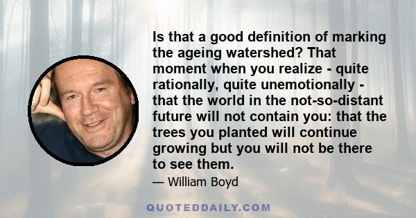 Is that a good definition of marking the ageing watershed? That moment when you realize - quite rationally, quite unemotionally - that the world in the not-so-distant future will not contain you: that the trees you