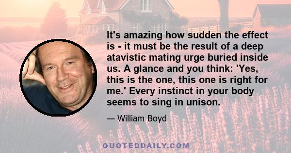 It's amazing how sudden the effect is - it must be the result of a deep atavistic mating urge buried inside us. A glance and you think: 'Yes, this is the one, this one is right for me.' Every instinct in your body seems 