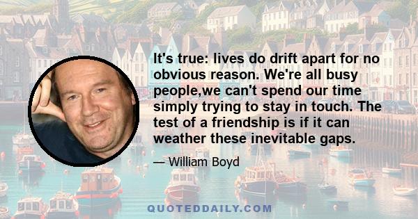 It's true: lives do drift apart for no obvious reason. We're all busy people,we can't spend our time simply trying to stay in touch. The test of a friendship is if it can weather these inevitable gaps.