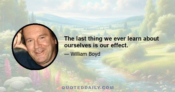 The last thing we ever learn about ourselves is our effect.