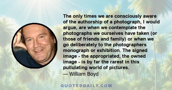 The only times we are consciously aware of the authorship of a photograph, I would argue, are when we contemplate the photographs we ourselves have taken (or those of friends and family) or when we go deliberately to