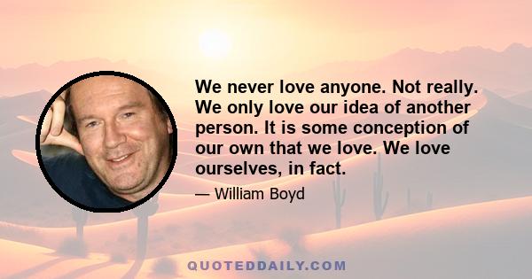 We never love anyone. Not really. We only love our idea of another person. It is some conception of our own that we love. We love ourselves, in fact.