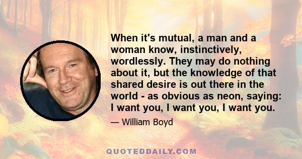 When it's mutual, a man and a woman know, instinctively, wordlessly. They may do nothing about it, but the knowledge of that shared desire is out there in the world - as obvious as neon, saying: I want you, I want you,