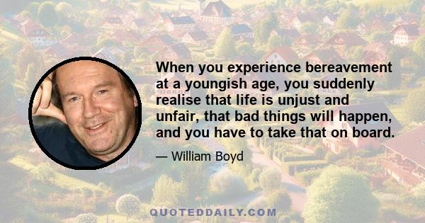 When you experience bereavement at a youngish age, you suddenly realise that life is unjust and unfair, that bad things will happen, and you have to take that on board.