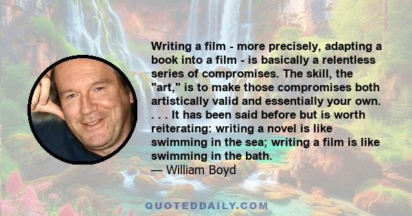 Writing a film - more precisely, adapting a book into a film - is basically a relentless series of compromises. The skill, the art, is to make those compromises both artistically valid and essentially your own. . . . It 