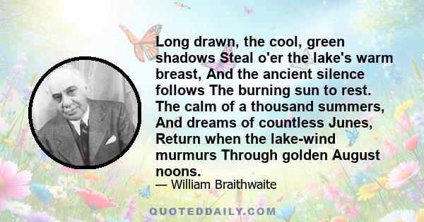 Long drawn, the cool, green shadows Steal o'er the lake's warm breast, And the ancient silence follows The burning sun to rest. The calm of a thousand summers, And dreams of countless Junes, Return when the lake-wind