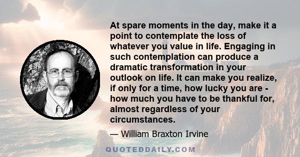 At spare moments in the day, make it a point to contemplate the loss of whatever you value in life. Engaging in such contemplation can produce a dramatic transformation in your outlook on life. It can make you realize,