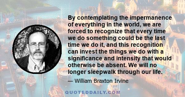 By contemplating the impermanence of everything in the world, we are forced to recognize that every time we do something could be the last time we do it, and this recognition can invest the things we do with a