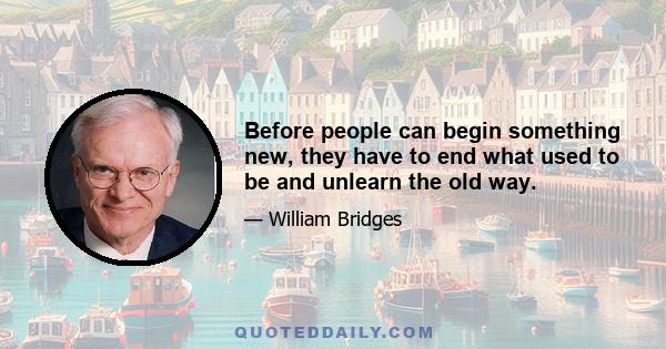 Before people can begin something new, they have to end what used to be and unlearn the old way.