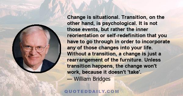 Change is situational. Transition, on the other hand, is psychological. It is not those events, but rather the inner reorientation or self-redefinition that you have to go through in order to incorporate any of those