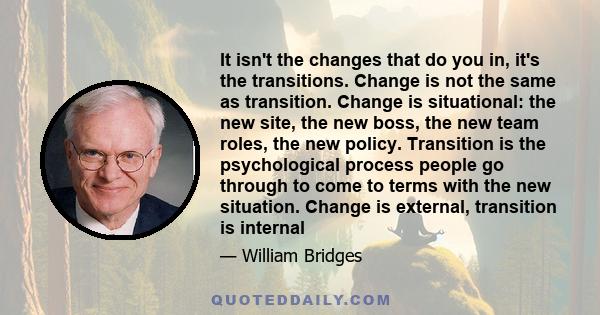 It isn't the changes that do you in, it's the transitions. Change is not the same as transition. Change is situational: the new site, the new boss, the new team roles, the new policy. Transition is the psychological