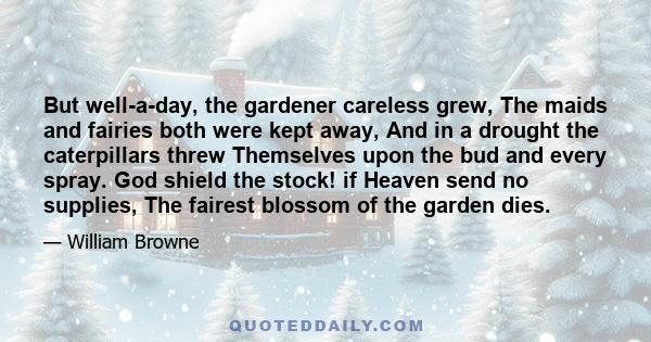 But well-a-day, the gardener careless grew, The maids and fairies both were kept away, And in a drought the caterpillars threw Themselves upon the bud and every spray. God shield the stock! if Heaven send no supplies,