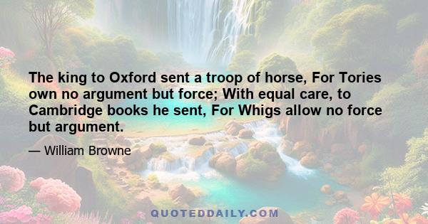 The king to Oxford sent a troop of horse, For Tories own no argument but force; With equal care, to Cambridge books he sent, For Whigs allow no force but argument.