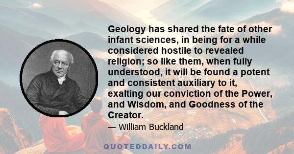 Geology has shared the fate of other infant sciences, in being for a while considered hostile to revealed religion; so like them, when fully understood, it will be found a potent and consistent auxiliary to it, exalting 