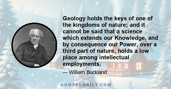 Geology holds the keys of one of the kingdoms of nature; and it cannot be said that a science which extends our Knowledge, and by consequence our Power, over a third part of nature, holds a low place among intellectual