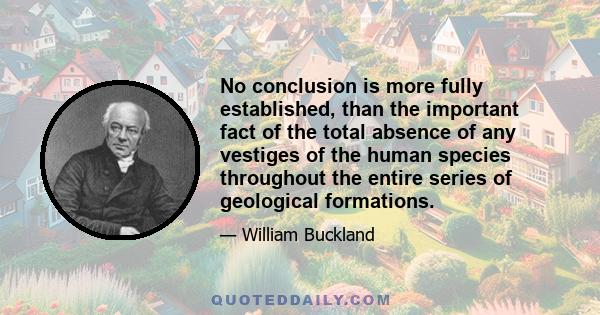 No conclusion is more fully established, than the important fact of the total absence of any vestiges of the human species throughout the entire series of geological formations.