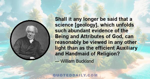 Shall it any longer be said that a science [geology], which unfolds such abundant evidence of the Being and Attributes of God, can reasonably be viewed in any other light than as the efficient Auxiliary and Handmaid of