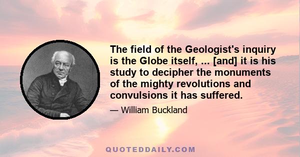 The field of the Geologist's inquiry is the Globe itself, ... [and] it is his study to decipher the monuments of the mighty revolutions and convulsions it has suffered.