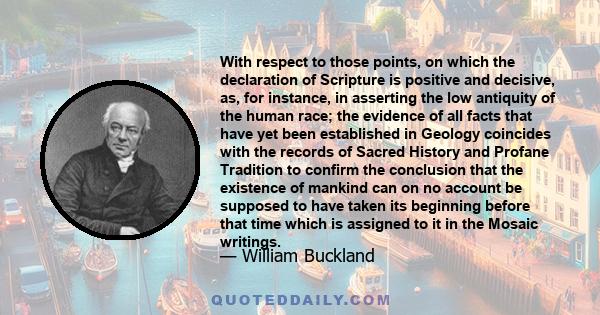 With respect to those points, on which the declaration of Scripture is positive and decisive, as, for instance, in asserting the low antiquity of the human race; the evidence of all facts that have yet been established