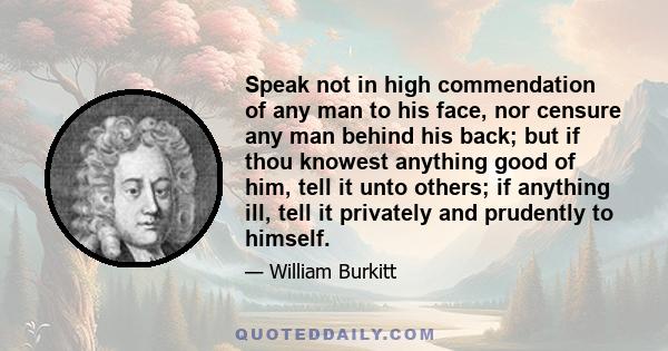 Speak not in high commendation of any man to his face, nor censure any man behind his back; but if thou knowest anything good of him, tell it unto others; if anything ill, tell it privately and prudently to himself.