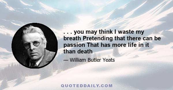 . . . you may think I waste my breath Pretending that there can be passion That has more life in it than death