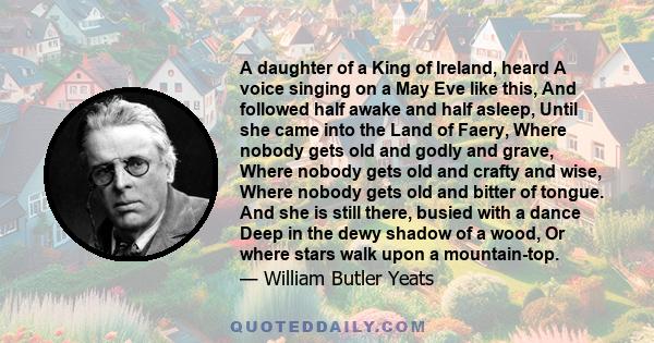 A daughter of a King of Ireland, heard A voice singing on a May Eve like this, And followed half awake and half asleep, Until she came into the Land of Faery, Where nobody gets old and godly and grave, Where nobody gets 