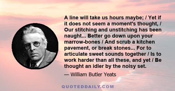 A line will take us hours maybe; / Yet if it does not seem a moment's thought, / Our stitching and unstitching has been naught... Better go down upon your marrow-bones / And scrub a kitchen pavement, or break stones...