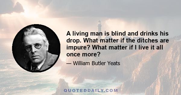 A living man is blind and drinks his drop. What matter if the ditches are impure? What matter if I live it all once more?