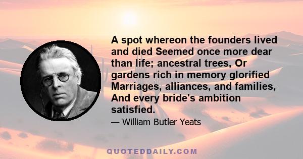 A spot whereon the founders lived and died Seemed once more dear than life; ancestral trees, Or gardens rich in memory glorified Marriages, alliances, and families, And every bride's ambition satisfied.