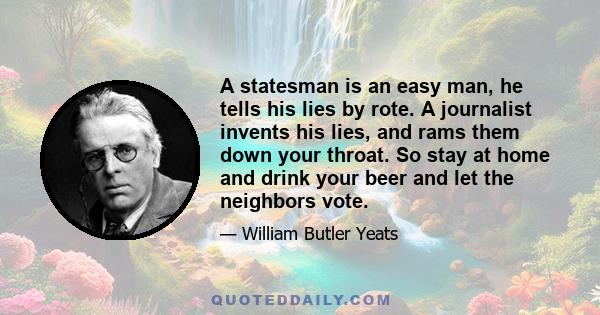 A statesman is an easy man, he tells his lies by rote. A journalist invents his lies, and rams them down your throat. So stay at home and drink your beer and let the neighbors vote.