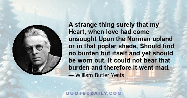 A strange thing surely that my Heart, when love had come unsought Upon the Norman upland or in that poplar shade, Should find no burden but itself and yet should be worn out. It could not bear that burden and therefore